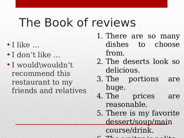 The Book of reviews I like … I don’t like … I would\wouldn’t recommend this restaurant to my friends and relatives There are so many dishes to choose from. The deserts look so delicious. The portions are huge. The prices are reasonable. There is my favorite dessert/soup/main course/d rink. T he waiter is polite. 