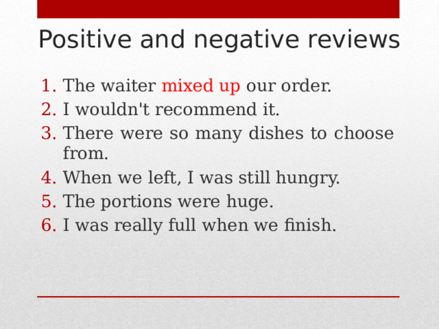 Positive and negative reviews The waiter mixed up our order. I wouldn't recommend it. There were so many dishes to choose from. When we left, I was still hungry. The portions were huge. I was really full when we finish. 