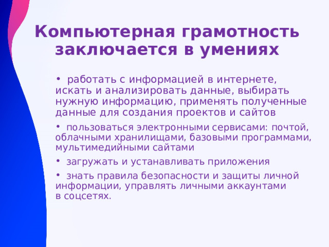 Компьютерная грамотность заключается в умениях  работать с информацией в интернете, искать и анализировать данные, выбирать нужную информацию, применять полученные данные для создания проектов и сайтов    пользоваться электронными сервисами: почтой, облачными хранилищами, базовыми программами, мультимедийными сайтами  загружать и устанавливать приложения  знать правила безопасности и защиты личной информации, управлять личными аккаунтами в соцсетях.  