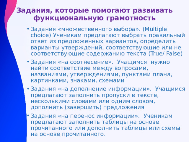 Задания, которые помогают развивать функциональную грамотность Задания «множественного выбора». (Multiple choice) Ученикам предлагают выбрать правильный ответ из предложенных вариантов, определить варианты утверждений, соответствующие или не соответствующие содержанию текста (True/ False) Задания «на соотнесение». Учащимся нужно найти соответствие между вопросами, названиями, утверждениями, пунктами плана, картинками, знаками, схемами Задания «на дополнение информации». Учащимся предлагают заполнить пропуски в тексте, несколькими словами или одним словом, дополнить (завершить) предложения Задания «на перенос информации». Ученикам предлагают заполнить таблицы на основе прочитанного или дополнить таблицы или схемы на основе прочитанного. 
