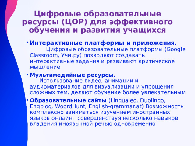 Цифровые образовательные ресурсы (ЦОР) для эффективного обучения и развития учащихся Интерактивные платформы и приложения. Цифровые образовательные платформы (Google Classroom, Учи.ру) позволяют создавать интерактивные задания и развивают критическое мышление Мультимедийные ресурсы. Использование видео, анимации и аудиоматериалов для визуализации и упрощения сложных тем, делают обучение более увлекательным Образовательные сайты (Lingualeo, Duolingo, Engblog, WoordHunt, English-grammar.at) Возможность комплексно заниматься изучением иностранных языков онлайн, совершенствуя несколько навыков владения иноязычной речью одновременно 