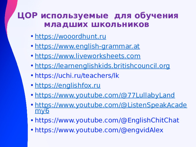 ЦОР используемые для обучения младших школьников https://wooordhunt.ru https://www.english-grammar.at https://www.liveworksheets.com https://learnenglishkids.britishcouncil.org https://uchi.ru/teachers/lk https://englishfox.ru https://www.youtube.com/@77LullabyLand https://www.youtube.com/@ListenSpeakAcademy6 https://www.youtube.com/@EnglishChitChat https://www.youtube.com/@engvidAlex 