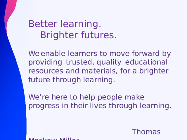 Better learning.  Brighter futures. We enable learners to move forward by providing  trusted, quality  educational resources and materials, for a brighter future through learning.​ We’re here to help people make progress in their lives through learning.  Thomas Maskew Miller 