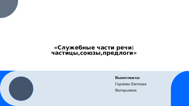  «Служебные части речи: частицы,союзы,предлоги» Выполнила: Гараева Евгения Валерьевна 1 