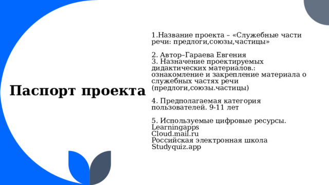 1.Название проекта – «Служебные части речи: предлоги,союзы,частицы» 2. Автор–Гараева Евгения 3. Назначение проектируемых дидактических материалов.: ознакомление и закрепление материала о служебных частях речи (предлоги,союзы.частицы) 4. Предполагаемая категория пользователей. 9-11 лет 5. Используемые цифровые ресурсы. Learningapps Сloud.mail.ru Российская электронная школа Studyquiz.app   Паспорт проекта    1 