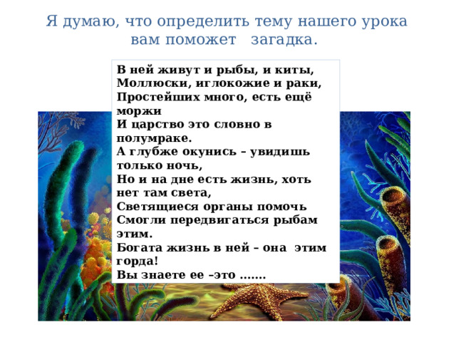   Я думаю, что определить тему нашего урока вам поможет загадка. В ней живут и рыбы, и киты, Моллюски, иглокожие и раки, Простейших много, есть ещё моржи И царство это словно в полумраке. А глубже окунись – увидишь только ночь, Но и на дне есть жизнь, хоть нет там света, Светящиеся органы помочь Смогли передвигаться рыбам этим. Богата жизнь в ней – она этим горда! Вы знаете ее –это ……. 