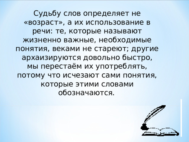 Судьбу слов определяет не «возраст», а их использование в речи: те, которые называют жизненно важные, необходимые понятия, веками не стареют; другие архаизируются довольно быстро, мы перестаём их употреблять, потому что исчезают сами понятия, которые этими словами обозначаются .  
