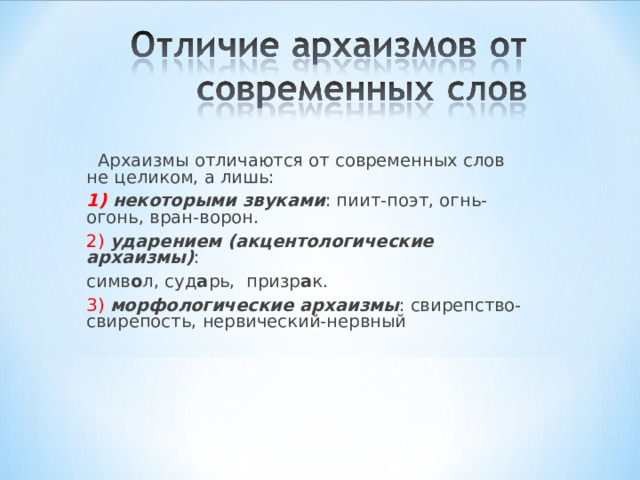  Архаизмы отличаются от современных слов не целиком, а лишь: 1) некоторыми звуками : пиит-поэт, огнь-огонь, вран-ворон. 2)  ударением (акцентологические архаизмы) : симв о л, суд а рь, призр а к. 3) морфологические архаизмы : свирепство-свирепость, нервический-нервный 