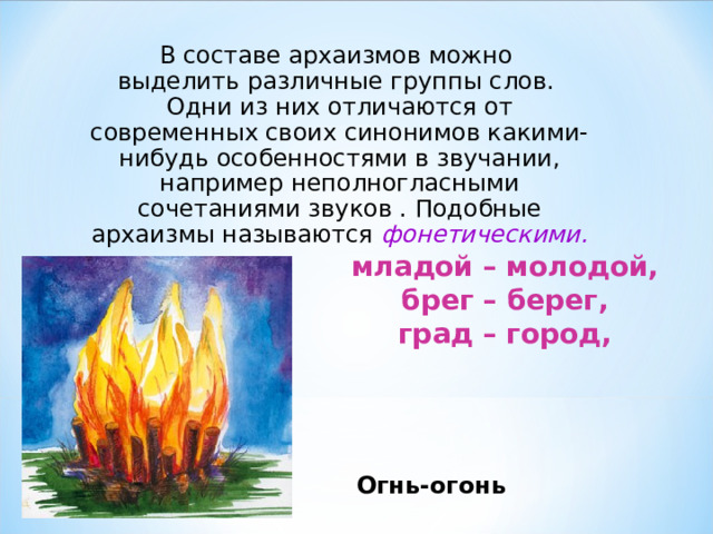 В составе архаизмов можно  выделить различные группы слов.  Одни из них отличаются от современных своих синонимов какими-нибудь особенностями в звучании, например неполногласными сочетаниями звуков . Подобные архаизмы называются фонетическими. младой – молодой,  брег – берег,  град – город, Огнь-огонь 
