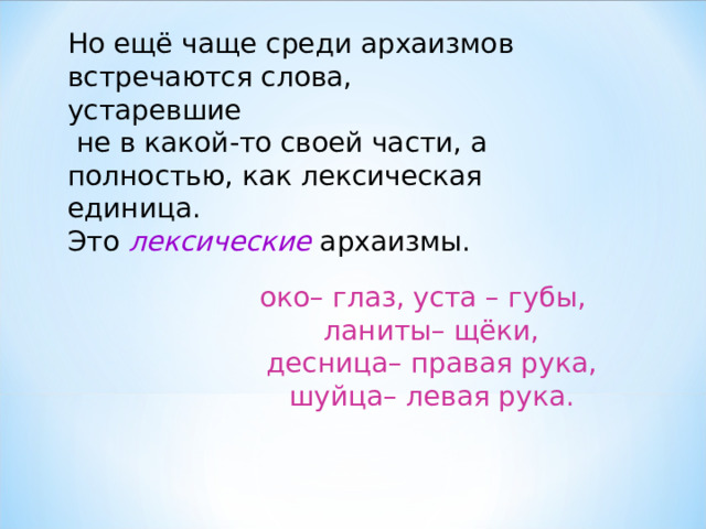 Но ещё чаще среди архаизмов встречаются слова, устаревшие  не в какой-то своей части, а полностью, как лексическая единица.  Это лексические архаизмы. око– глаз, уста – губы,  ланиты– щёки,  десница– правая рука,  шуйца– левая рука. 
