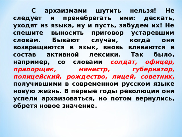  С архаизмами шутить нельзя! Не следует и пренебрегать ими: дескать, уходят из языка, ну и пусть, забудем их! Не спешите выносить приговор устаревшим словам. Бывают случаи, когда они возвращаются в язык, вновь вливаются в состав активной лексики. Так было, например, со словами солдат, офицер, прапорщик, министр, губернатор, полицейский, рождество, лицей, советник,  получившими в современном русском языке новую жизнь. В первые годы революции они успели архаизоваться, но потом вернулись, обретя новое значение.  