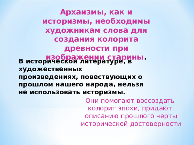 Архаизмы, как и историзмы, необходимы художникам слова для создания колорита древности при изображении старины . В исторической литературе, в художественных произведениях, повествующих о прошлом нашего народа, нельзя не использовать историзмы.  Они помогают воссоздать  колорит эпохи, придают  описанию прошлого черты исторической достоверности 