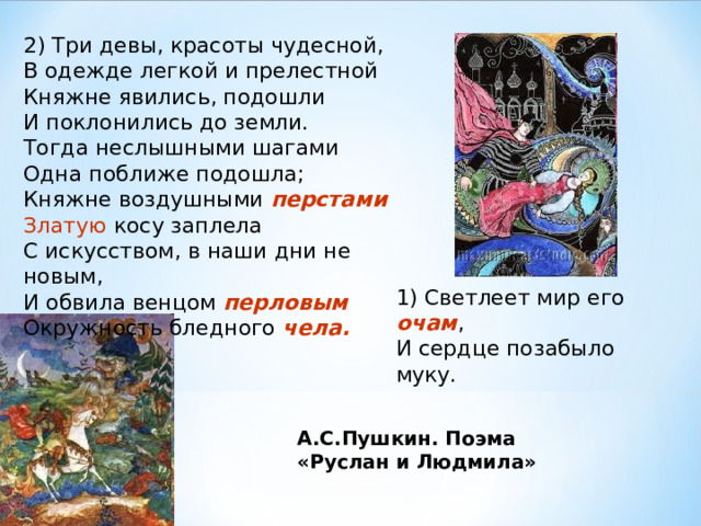 2) Три девы, красоты чудесной,  В одежде легкой и прелестной  Княжне явились, подошли  И поклонились до земли.  Тогда неслышными шагами  Одна поближе подошла;  Княжне воздушными перстами  Златую косу заплела  С искусством, в наши дни не новым,  И обвила венцом перловым  Окружность бледного чела.  1) Светлеет мир его очам ,  И сердце позабыло муку. А.С.Пушкин. Поэма «Руслан и Людмила» 