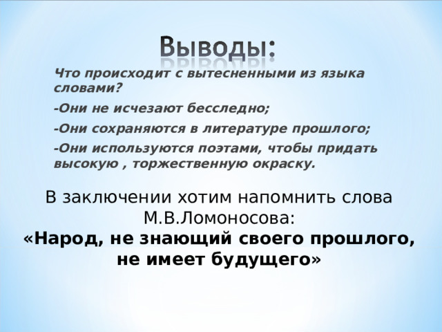 Что происходит с вытесненными из языка словами? -Они не исчезают бесследно; -Они сохраняются в литературе прошлого; -Они используются поэтами, чтобы придать высокую , торжественную окраску. В заключении хотим напомнить слова М.В.Ломоносова: «Народ, не знающий своего прошлого, не имеет будущего» 