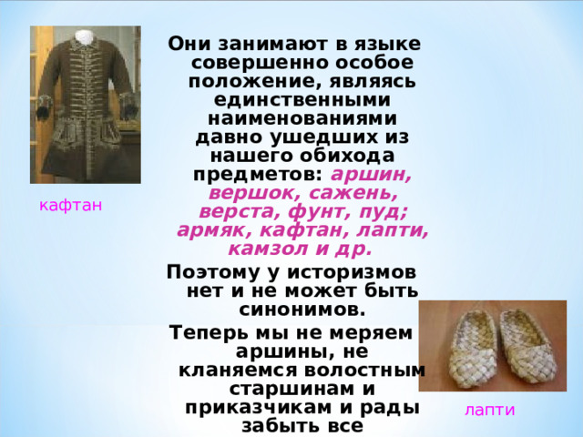  Они занимают в языке совершенно особое положение, являясь единственными наименованиями давно ушедших из нашего обихода предметов: аршин, вершок, сажень, верста, фунт, пуд; армяк, кафтан, лапти, камзол и др. Поэтому у историзмов нет и не может быть синонимов. Теперь мы не меряем аршины, не кланяемся волостным старшинам и приказчикам и рады забыть все «ненужные», как нам кажется, слова. кафтан лапти 