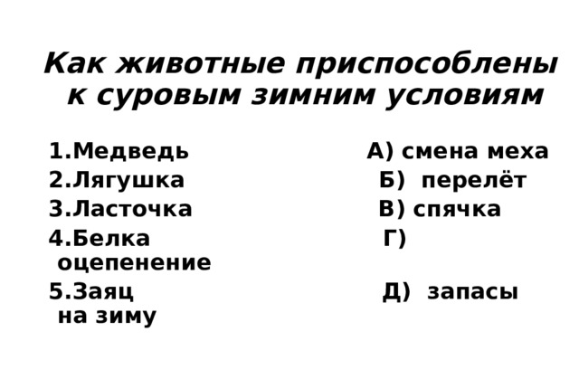 Как животные приспособлены к суровым зимним условиям 1.Медведь А) смена меха 2.Лягушка Б) перелёт 3.Ласточка В) спячка 4.Белка Г) оцепенение 5.Заяц Д) запасы на зиму 