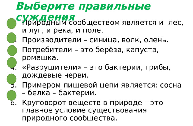 Выберите правильные суждения Природным сообществом является и лес, и луг, и река, и поле. Производители – синица, волк, олень. Потребители – это берёза, капуста, ромашка. «Разрушители» – это бактерии, грибы, дождевые черви. Примером пищевой цепи является: сосна – белка – бактерии. Круговорот веществ в природе – это главное условие существования природного сообщества. 