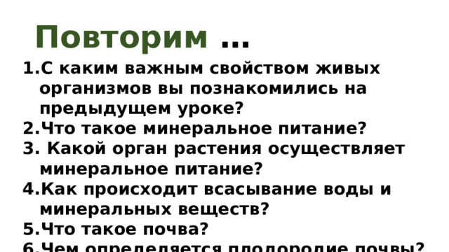 Повторим … С каким важным свойством живых организмов вы познакомились на предыдущем уроке? Что такое минеральное питание?  Какой орган растения осуществляет минеральное питание? Как происходит всасывание воды и минеральных веществ? Что такое почва? Чем определяется плодородие почвы? 