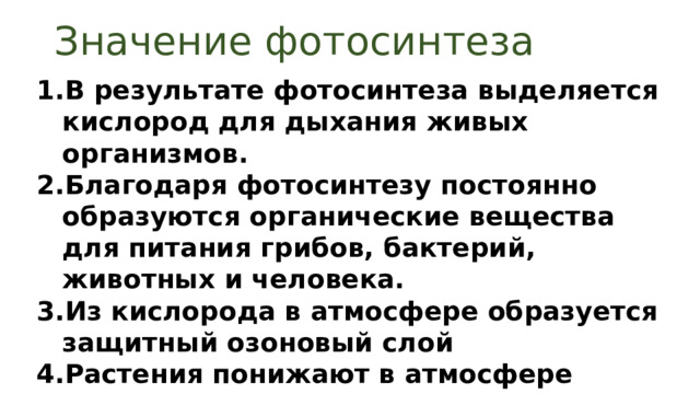 Значение фотосинтеза В результате фотосинтеза выделяется кислород для дыхания живых организмов. Благодаря фотосинтезу постоянно образуются органические вещества для питания грибов, бактерий, животных и человека. Из кислорода в атмосфере образуется защитный озоновый слой Растения понижают в атмосфере содержание углекислого газа, предотвращая перегрев Земли 