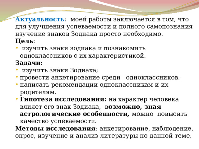Актуальность :  моей работы заключается в том, что для улучшения успеваемости и полного самопознания изучение знаков Зодиака просто необходимо. Цель :  изучить знаки зодиака и познакомить одноклассников с их характеристикой. Задачи:  изучить знаки Зодиака; провести анкетирование среди одноклассников. написать рекомендации одноклассникам и их родителям. Гипотеза исследования: на характер человека влияет его знак Зодиака, в озможно, зная астрологические особенности, можно повысить качество успеваемости. Методы исследования : анкетирование, наблюдение, опрос, изучение и анализ литературы по данной теме. 