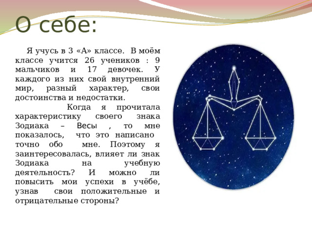 О себе:  Я учусь в 3 «А» классе.  В моём классе учится 26 учеников : 9 мальчиков и 17 девочек. У каждого из них свой внутренний мир, разный характер, свои достоинства и недостатки.  Когда я прочитала характеристику своего знака Зодиака – Весы , то мне показалось, что это написано точно обо мне. Поэтому я заинтересовалась, влияет ли знак Зодиака на учебную деятельность? И можно ли повысить мои успехи в учёбе, узнав свои положительные и отрицательные стороны? 