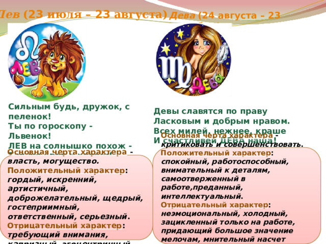 Лев ( 23 июля – 23 августа) Дева (24 августа – 23 сентября) Сильным будь, дружок, с пеленок! Ты по гороскопу - Львенок! ЛЕВ на солнышко похож - Так же ярок и хорош! Федотова В.А. Девы славятся по праву Ласковым и добрым нравом. Всех милей, нежнее, краше И счастливей ДЕВА наша! Основная черта характера  - критиковать и совершенствовать . Положительный характер : спокойный, работоспособный, внимательный к деталям, самоотверженный в работе,преданный, интеллектуальный . Отрицательный характер : неэмоциональный, холодный, зацикленный только на работе, придающий большое значение мелочам, мнительный насчет своего здоровья, беспокойный, суетливый . Основная черта характера  - власть, могущество. Положительный характер : гордый, искренний, артистичный, доброжелательный, щедрый, гостеприимный, ответственный, серьезный . Отрицательный характер : требующий внимания, капризный, эгоцентричный . 