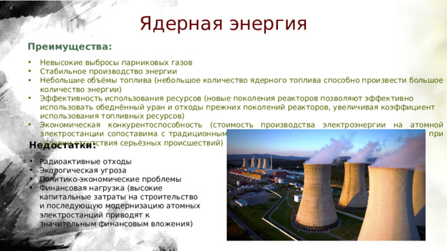 Ядерная энергия Преимущества:  Невысокие выбросы парниковых газов Стабильное производство энергии Небольшие объёмы топлива (небольшое количество ядерного топлива способно произвести большое количество энергии) Эффективность использования ресурсов (новые поколения реакторов позволяют эффективно использовать обеднённый уран и отходы прежних поколений реакторов, увеличивая коэффициент использования топливных ресурсов) Экономическая конкурентоспособность (стоимость производства электроэнергии на атомной электростанции сопоставима с традиционными источниками энергии, такими как уголь и газ, при условии отсутствия серьёзных происшествий) Недостатки:  Радиоактивные отходы Экологическая угроза Политико-экономические проблемы Финансовая нагрузка (высокие капитальные затраты на строительство и последующую модернизацию атомных электростанций приводят к значительным финансовым вложения)  
