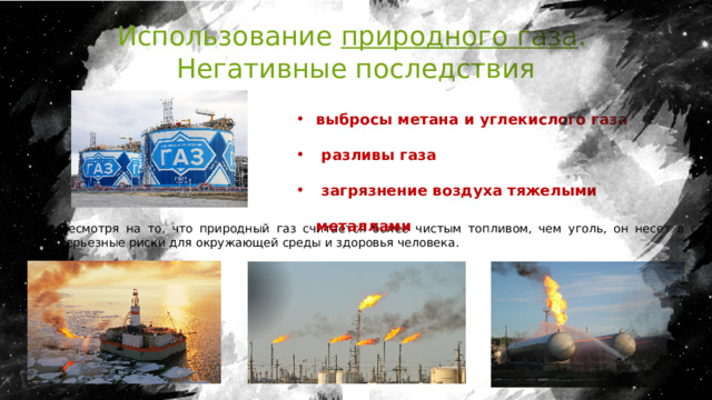 Использование природного газа . Негативные последствия выбросы метана и углекислого газа  разливы газа  загрязнение воздуха тяжелыми металлами Несмотря на то, что природный газ считается более чистым топливом, чем уголь, он несет в себе серьезные риски для окружающей среды и здоровья человека. 