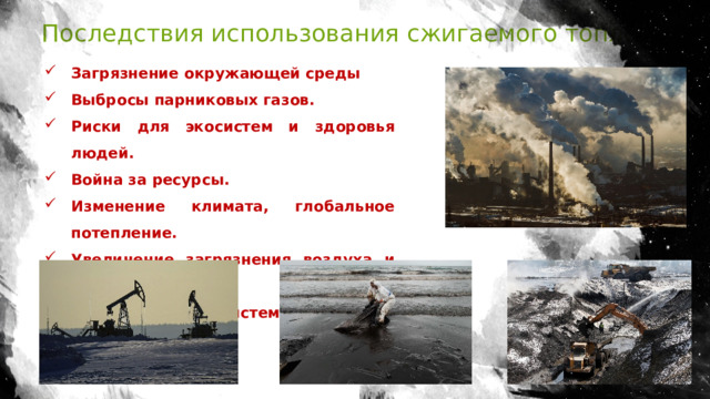 Последствия использования сжигаемого топлива Загрязнение окружающей среды Выбросы парниковых газов. Риски для экосистем и здоровья людей. Война за ресурсы. Изменение климата, глобальное потепление. Увеличение загрязнения воздуха и воды. Уничтожение экосистем. 
