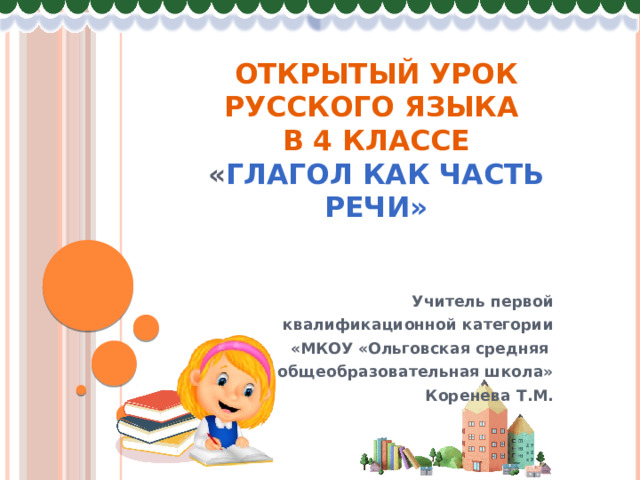 Открытый урок русского языка  в 4 классе  « Глагол как часть речи» Учитель первой  квалификационной категории  «МКОУ «Ольговская средняя общеобразовательная школа» Коренева Т.М. 