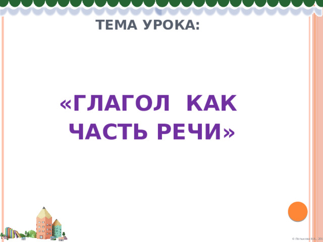 Тема урока:   «ГЛАГОЛ КАК  ЧАСТЬ РЕЧИ» 