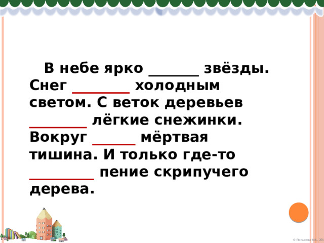  В небе ярко _______ звёзды. Снег ________ холодным светом. С веток деревьев ________ лёгкие снежинки. Вокруг ______ мёртвая тишина. И только где-то _________ пение скрипучего дерева. 