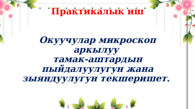 Практикалык иш    Окуучулар микроскоп аркылуу  тамак-аштардын пыйдалуулугун жана зыяндуулугун текшеришет. 