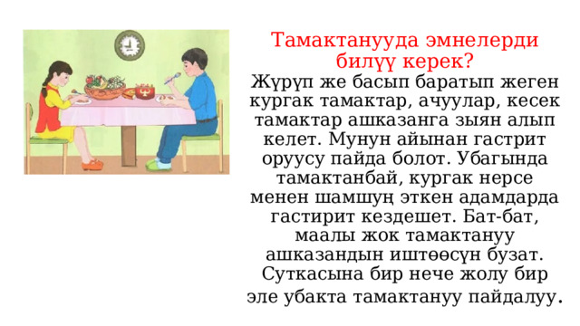 Тамактанууда эмнелерди билүү керек?  Жүрүп же басып баратып жеген кургак тамактар, ачуулар, кесек тамактар ашказанга зыян алып келет. Мунун айынан гастрит оруусу пайда болот. Убагында тамактанбай, кургак нерсе менен шамшуң эткен адамдарда гастирит кездешет. Бат-бат, маалы жок тамактануу ашказандын иштөөсүн бузат. Суткасына бир нече жолу бир эле убакта тамактануу пайдалуу . 