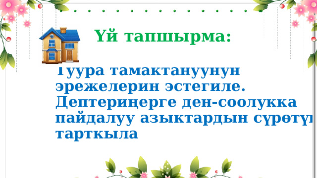  Үй тапшырма:   Туура тамактануунун эрежелерин эстегиле.  Дептериңерге ден-соолукка пайдалуу азыктардын сүрөтүн тарткыла 