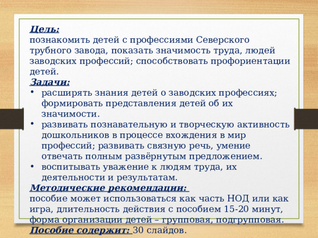 Цель:  познакомить детей с профессиями Северского трубного завода, показать значимость труда, людей заводских профессий; способствовать профориентации детей. Задачи:  расширять знания детей о заводских профессиях; формировать представления детей об их значимости. развивать познавательную и творческую активность дошкольников в процессе вхождения в мир профессий; развивать связную речь, умение отвечать полным развёрнутым предложением. воспитывать уважение к людям труда, их деятельности и результатам. Методические рекомендации: пособие может использоваться как часть НОД или как игра, длительность действия с пособием 15-20 минут, форма организации детей – групповая, подгрупповая. Пособие содержит: 30 слайдов. 