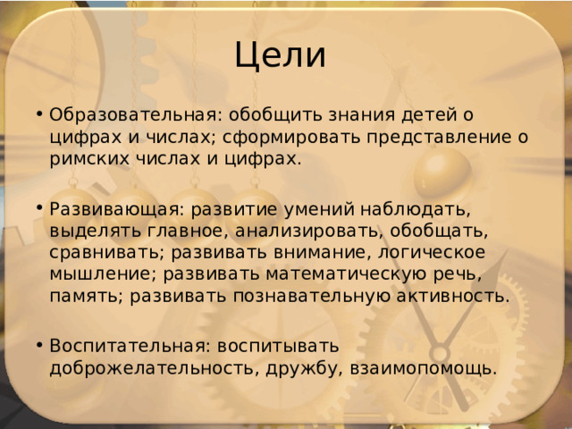 Цели Образовательная: обобщить знания детей о цифрах и числах; сформировать представление о римских числах и цифрах. Развивающая: развитие умений наблюдать, выделять главное, анализировать, обобщать, сравнивать; развивать внимание, логическое мышление; развивать математическую речь, память; развивать познавательную активность. Воспитательная: воспитывать доброжелательность, дружбу, взаимопомощь. 