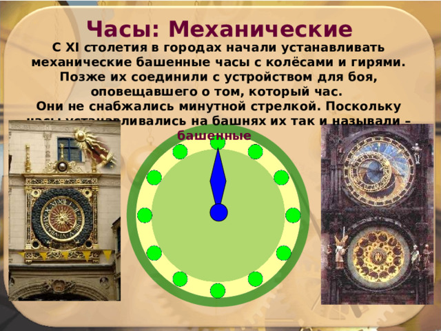 Часы: Механические С XI столетия в городах начали устанавливать механические башенные часы с колёсами и гирями. Позже их соединили с устройством для боя, оповещавшего о том, который час. Они не снабжались минутной стрелкой. Поскольку часы устанавливались на башнях их так и называли – башенные  