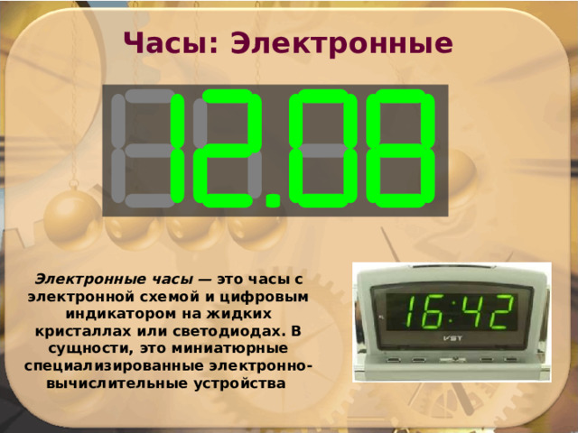 Часы: Электронные Электронные часы — это часы  с электронной схемой и цифровым индикатором на жидких кристаллах или светодиодах. В сущности, это миниатюрные специализированные электронно-вычислительные устройства 