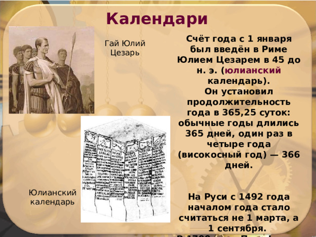 Календари Счёт года с 1 января был введён в Риме Юлием Цезарем в 45 до н. э. ( юлианский календарь). Он установил продолжительность года в 365,25 суток: обычные годы длились 365 дней, один раз в четыре года (високосный год) — 366 дней.   На Руси с 1492 года началом года стало считаться не 1 марта, а 1 сентября. В 1700 году Петр I ввел начало года с 1 января. Гай Юлий Цезарь Юлианский календарь 