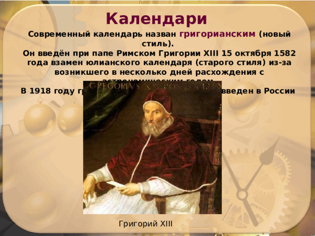Календари Современный календарь назван григорианским (новый стиль). Он введён при папе Римском Григории XIII 15 октября 1582 года взамен юлианского календаря (старого стиля) из-за возникшего в несколько дней расхождения с астрономическим годом. В 1918 году грегорианский календарь был введен в России Григорий XIII 