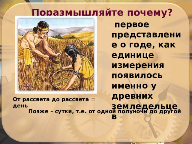 Поразмышляйте почему?  первое представление о годе, как единице измерения появилось именно у древних земледельцев От рассвета до рассвета = день  Позже – сутки, т.е. от одной полуночи до другой 