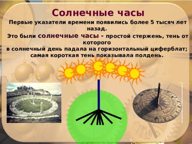 Солнечные часы Первые указатели времени появились более 5 тысяч лет назад. Это были солнечные часы - простой стержень, тень от которого в солнечный день падала на горизонтальный циферблат; самая короткая тень показывала полдень. 