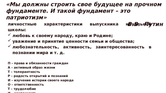 «Мы должны строить свое будущее на прочном фундаменте. И такой фундамент – это патриотизм» В.В. Путин личностные характеристики выпускника начальной школы: любовь к своему народу, краю и Родине; уважение и принятие ценности семьи и общества; любознательность, активность, заинтересованность в познании мира и т. д.  П – права и обязанности граждан А – активный образ жизни Т – толерантность Р – радость открытий и познаний И – изучение истории своего народа О – ответственность Т – трудолюбие И – искренность З – здоровый образ жизни М – мужество, милосердие 