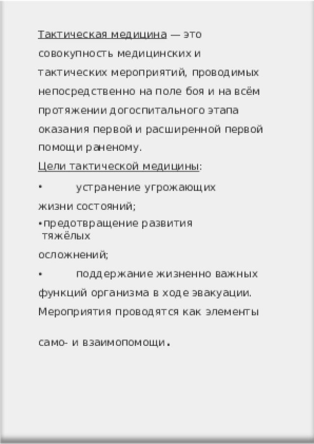 Тактическая  медицина  —  это совокупность  медицинских и тактических  мероприятий,  проводимых непосредственно  на  поле  боя  и  на  всём протяжении догоспитального  этапа оказания  первой  и  расширенной  первой помощи  раненому. Цели  тактической  медицины :  устранение  угрожающих  жизни состояний; предотвращение  развития  тяжёлых осложнений;  поддержание  жизненно  важных функций  организма  в  ходе  эвакуации. Мероприятия  проводятся  как  элементы само-  и  взаимопомощи . 