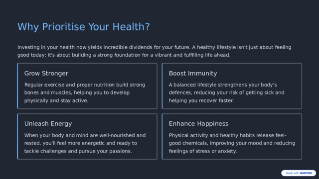 Why Prioritise Your Health? Investing in your health now yields incredible dividends for your future. A healthy lifestyle isn't just about feeling good today; it's about building a strong foundation for a vibrant and fulfilling life ahead. Boost Immunity Grow Stronger A balanced lifestyle strengthens your body's defences, reducing your risk of getting sick and helping you recover faster. Regular exercise and proper nutrition build strong bones and muscles, helping you to develop physically and stay active. Unleash Energy Enhance Happiness When your body and mind are well-nourished and rested, you'll feel more energetic and ready to tackle challenges and pursue your passions. Physical activity and healthy habits release feel-good chemicals, improving your mood and reducing feelings of stress or anxiety.  