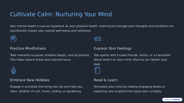 Cultivate Calm: Nurturing Your Mind Your mental health is just as important as your physical health. Learning to manage your thoughts and emotions can significantly impact your overall well-being and resilience. Practice Mindfulness Express Your Feelings Take moments to pause, breathe deeply, and be present. This helps reduce stress and improve focus. Talk openly with trusted friends, family, or a counsellor about what's on your mind. Sharing can lighten your load. Embrace New Hobbies Read & Learn Engage in activities that bring you joy and help you relax, whether it's art, music, coding, or gardening. Stimulate your mind by reading engaging books or exploring new subjects that pique your curiosity.  