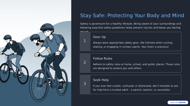 Stay Safe: Protecting Your Body and Mind Safety is paramount for a healthy lifestyle. Being aware of your surroundings and following essential safety guidelines helps prevent injuries and keeps you feeling secure. Gear Up 1 Always wear appropriate safety gear, like helmets when cycling, skating, or engaging in contact sports. Your brain is precious! Follow Rules 2 Adhere to safety rules at home, school, and public places. These rules are designed to protect you and others. Seek Help 3 If you ever feel unsafe, confused, or distressed, don't hesitate to ask for help from a trusted adult – a parent, teacher, or counsellor.  