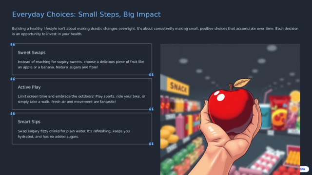 Everyday Choices: Small Steps, Big Impact Building a healthy lifestyle isn't about making drastic changes overnight. It's about consistently making small, positive choices that accumulate over time. Each decision is an opportunity to invest in your health. Sweet Swaps Instead of reaching for sugary sweets, choose a delicious piece of fruit like an apple or a banana. Natural sugars and fibre! Active Play Limit screen time and embrace the outdoors! Play sports, ride your bike, or simply take a walk. Fresh air and movement are fantastic! Smart Sips Swap sugary fizzy drinks for plain water. It's refreshing, keeps you hydrated, and has no added sugars.  