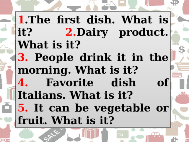 1 .The first dish. What is it? 2. Dairy product. What is it?  3. People drink it in the morning. What is it? 4. Favorite dish  of Italians. What is it? 5. It can be vegetable or fruit. What is it? 